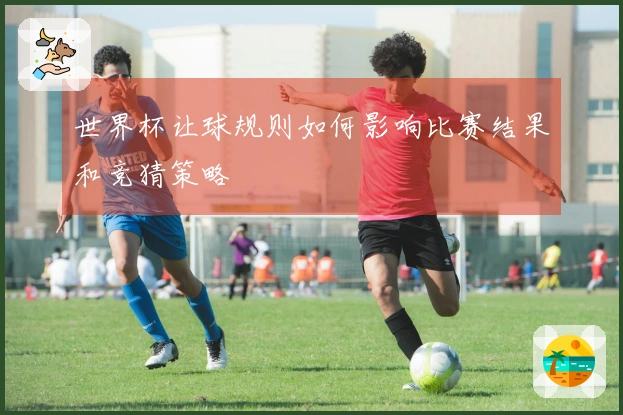 世界杯让球规则如何影响比赛结果和竞猜策略
