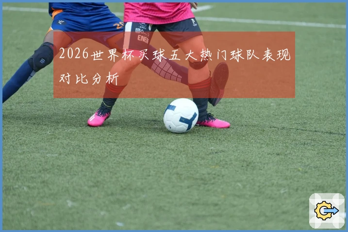 2026世界杯买球五大热门球队表现对比分析